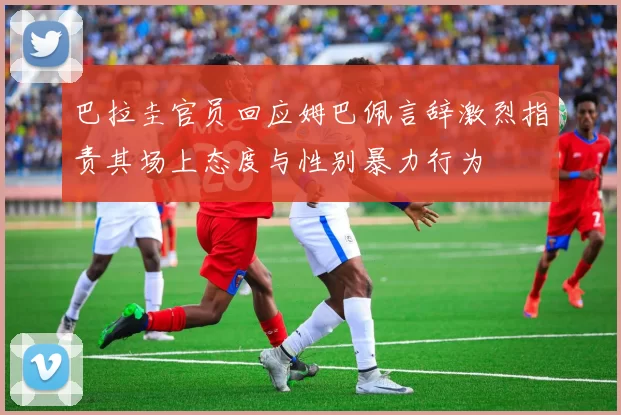 巴拉圭官员回应姆巴佩言辞激烈指责其场上态度与性别暴力行为