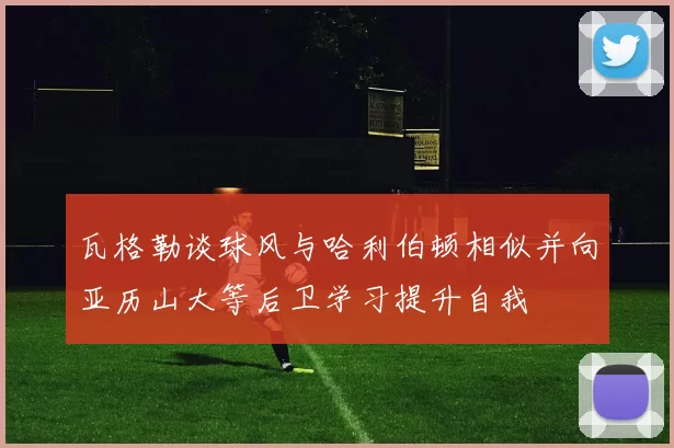瓦格勒谈球风与哈利伯顿相似并向亚历山大等后卫学习提升自我