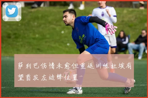萨利巴伤情未愈但重返训练杜埃有望首发左边锋位置