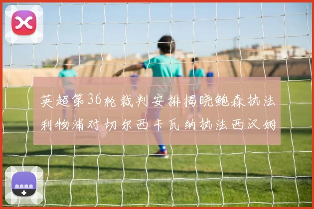 英超第36轮裁判安排揭晓鲍森执法利物浦对切尔西卡瓦纳执法西汉姆对阿森纳