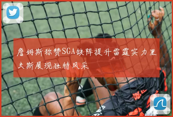 詹姆斯称赞SGA缺阵提升雷霆实力里夫斯展现独特风采