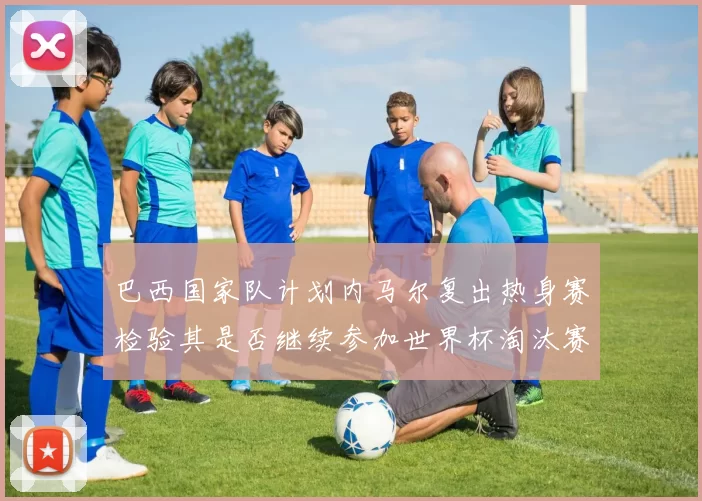 巴西国家队计划内马尔复出热身赛检验其是否继续参加世界杯淘汰赛