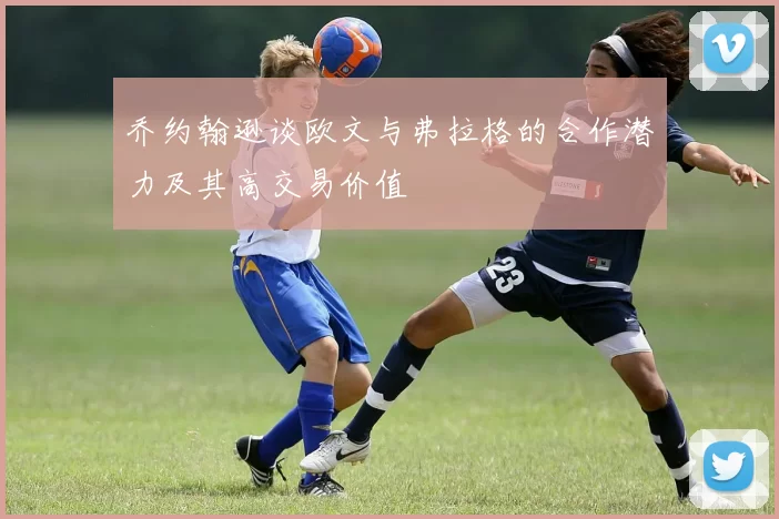 乔约翰逊谈欧文与弗拉格的合作潜力及其高交易价值