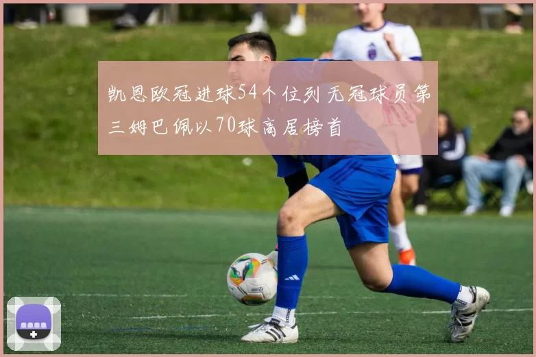 凯恩欧冠进球54个位列无冠球员第三姆巴佩以70球高居榜首