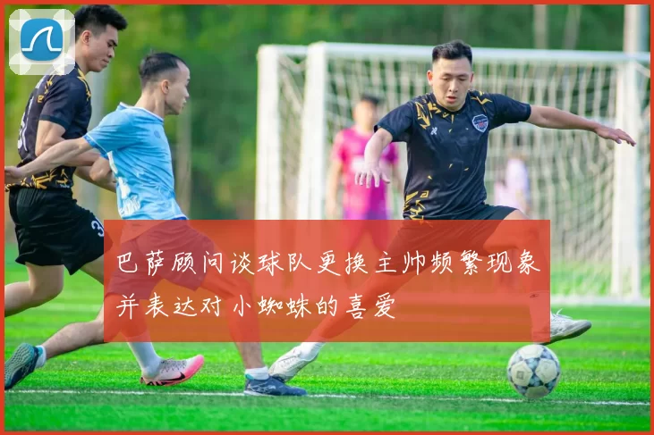 巴萨顾问谈球队更换主帅频繁现象并表达对小蜘蛛的喜爱