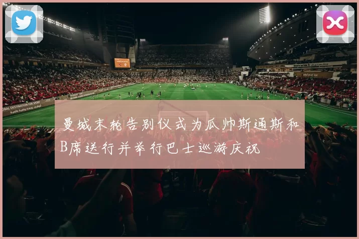 曼城末轮告别仪式为瓜帅斯通斯和B席送行并举行巴士巡游庆祝