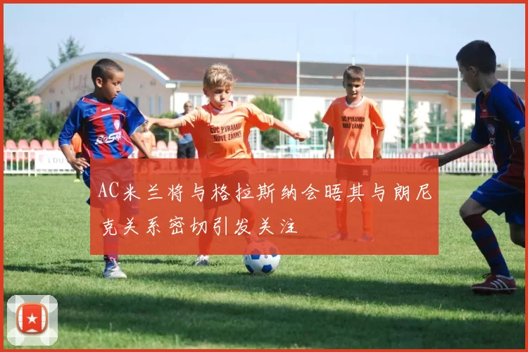 AC米兰将与格拉斯纳会晤其与朗尼克关系密切引发关注