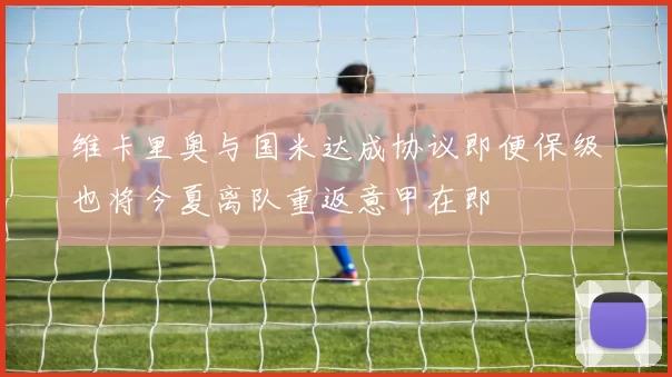 维卡里奥与国米达成协议即便保级也将今夏离队重返意甲在即