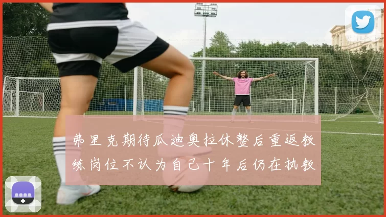 弗里克期待瓜迪奥拉休整后重返教练岗位不认为自己十年后仍在执教