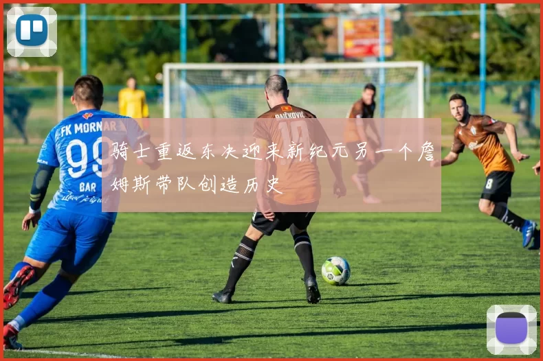 骑士重返东决迎来新纪元另一个詹姆斯带队创造历史