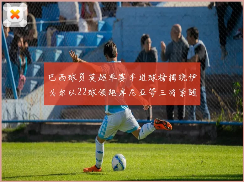 巴西球员英超单赛季进球榜揭晓伊戈尔以22球领跑库尼亚等三将紧随其后