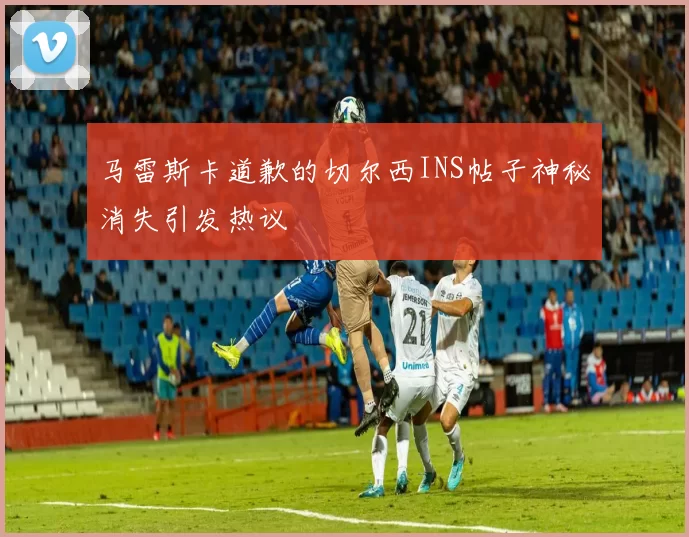 马雷斯卡道歉的切尔西INS帖子神秘消失引发热议
