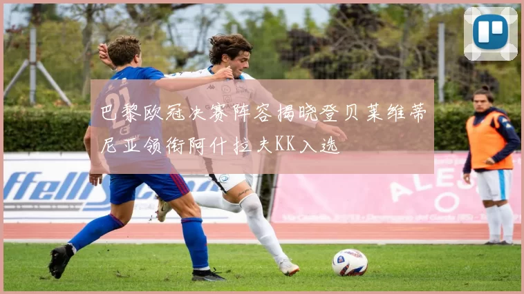 巴黎欧冠决赛阵容揭晓登贝莱维蒂尼亚领衔阿什拉夫KK入选