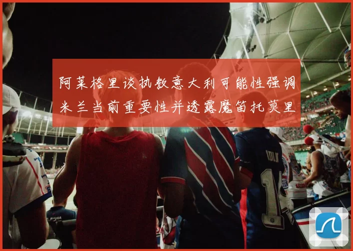 阿莱格里谈执教意大利可能性强调米兰当前重要性并透露魔笛托莫里缺阵消息