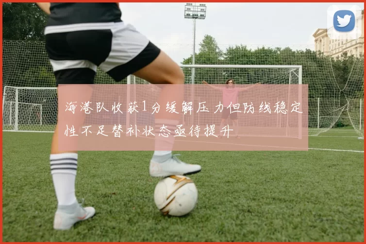 海港队收获1分缓解压力但防线稳定性不足替补状态亟待提升
